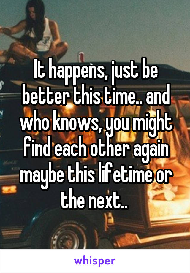 It happens, just be better this time.. and who knows, you might find each other again maybe this lifetime or the next.. 