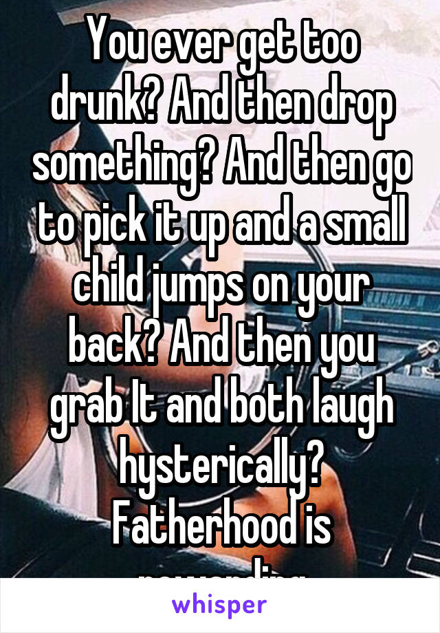 You ever get too drunk? And then drop something? And then go to pick it up and a small child jumps on your back? And then you grab It and both laugh hysterically? Fatherhood is rewarding