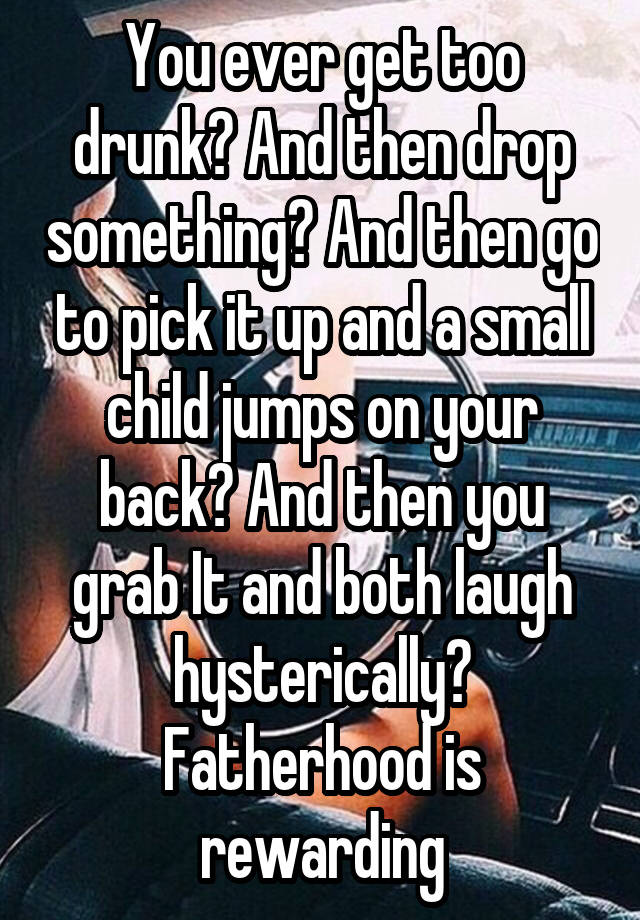 You ever get too drunk? And then drop something? And then go to pick it up and a small child jumps on your back? And then you grab It and both laugh hysterically? Fatherhood is rewarding