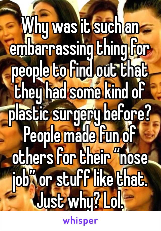 Why was it such an embarrassing thing for people to find out that they had some kind of plastic surgery before? People made fun of others for their “nose job” or stuff like that. Just why? Lol. 