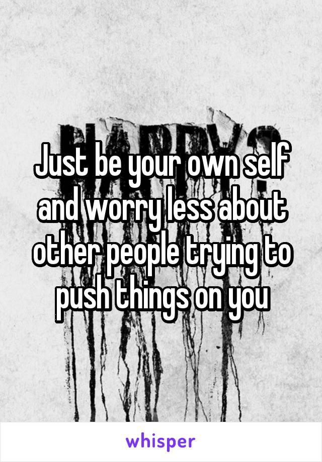 Just be your own self and worry less about other people trying to push things on you