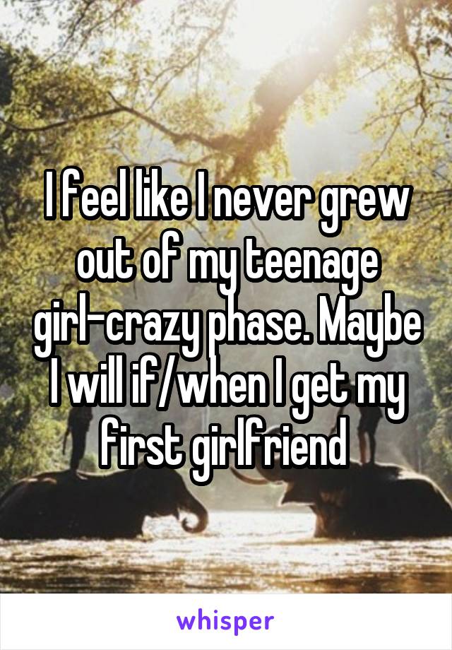 I feel like I never grew out of my teenage girl-crazy phase. Maybe I will if/when I get my first girlfriend 