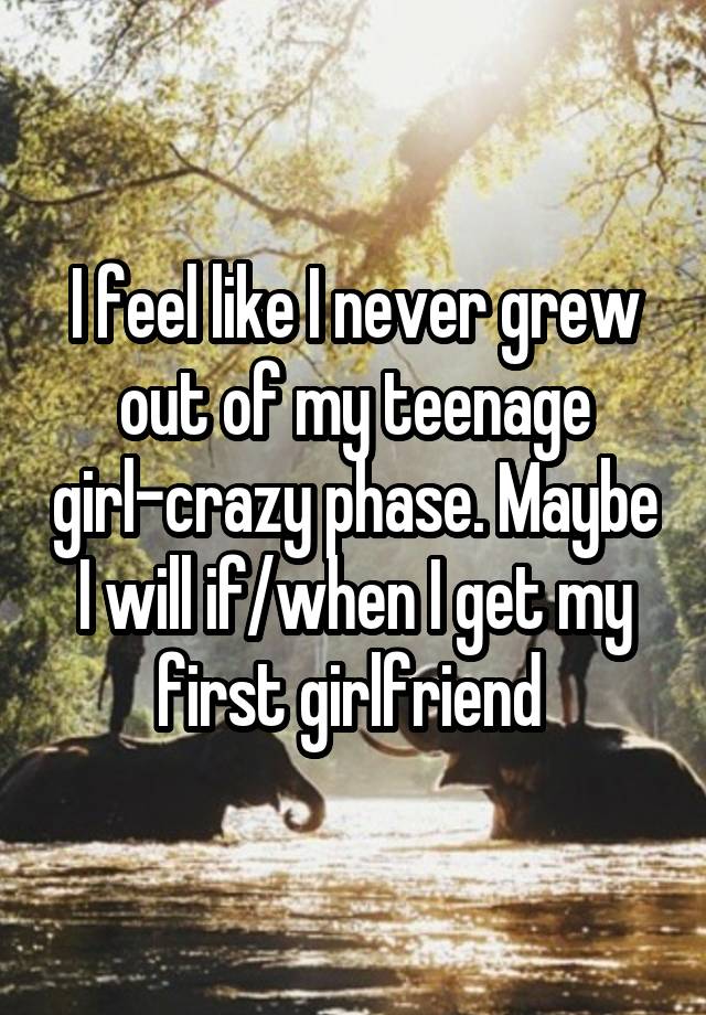 I feel like I never grew out of my teenage girl-crazy phase. Maybe I will if/when I get my first girlfriend 