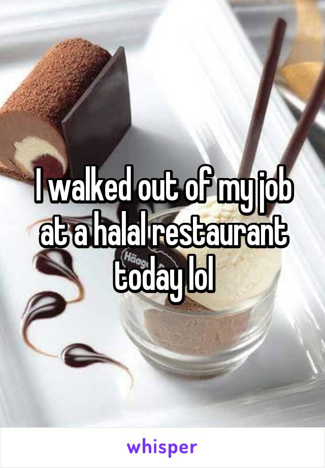 I walked out of my job at a halal restaurant today lol