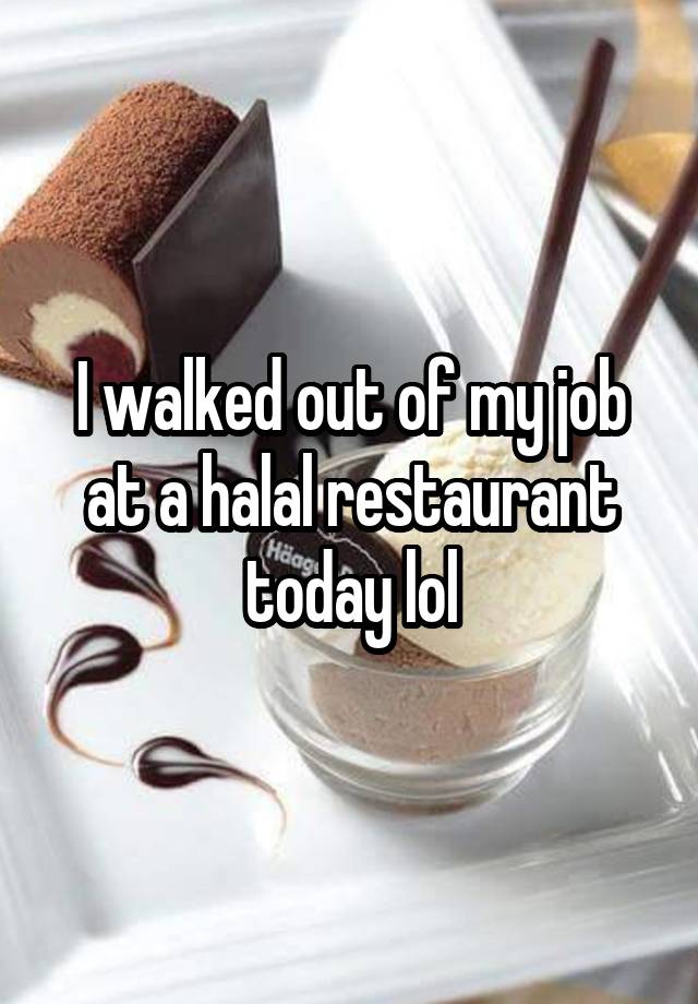 I walked out of my job at a halal restaurant today lol