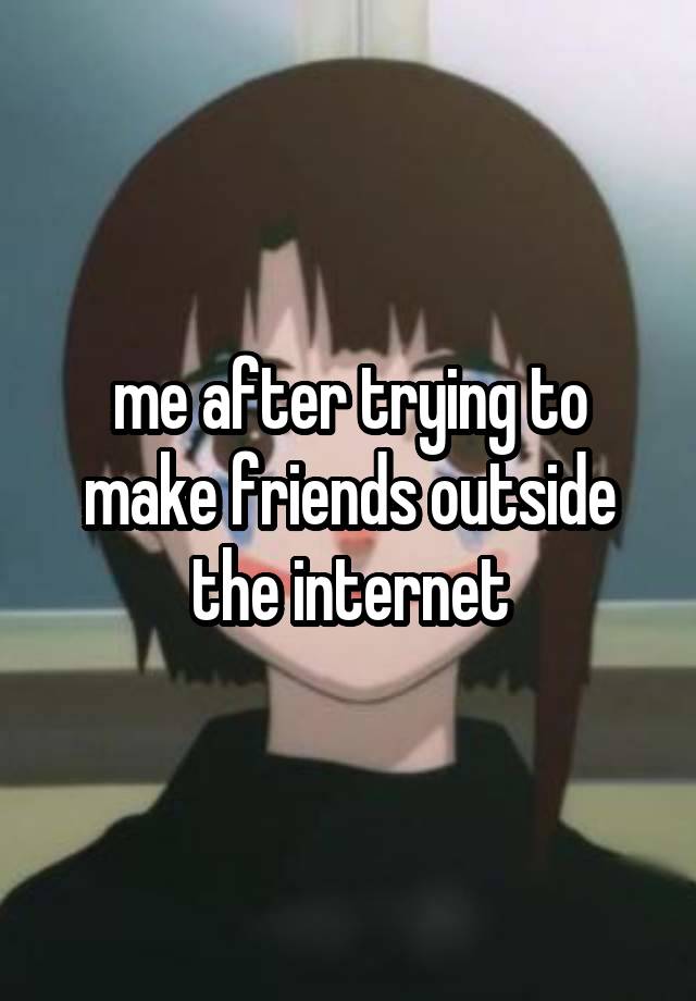 me after trying to make friends outside the internet