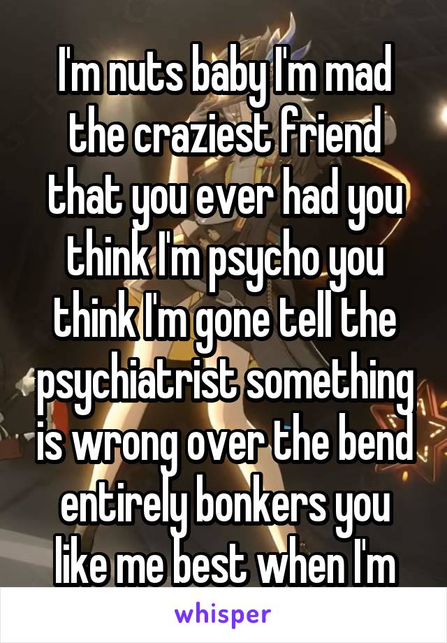 I'm nuts baby I'm mad the craziest friend that you ever had you think I'm psycho you think I'm gone tell the psychiatrist something is wrong over the bend entirely bonkers you like me best when I'm