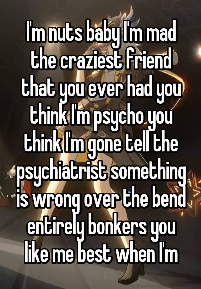 I'm nuts baby I'm mad the craziest friend that you ever had you think I'm psycho you think I'm gone tell the psychiatrist something is wrong over the bend entirely bonkers you like me best when I'm