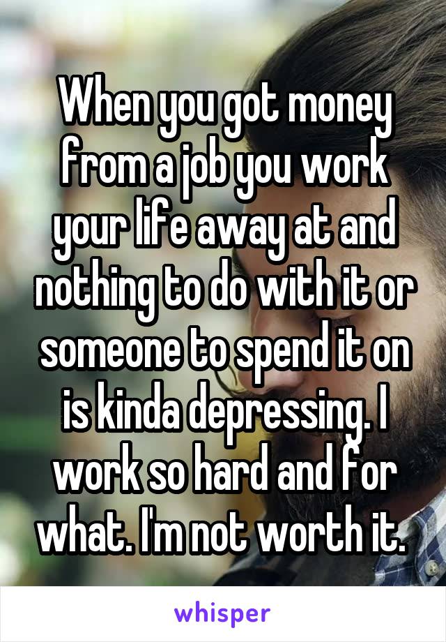 When you got money from a job you work your life away at and nothing to do with it or someone to spend it on is kinda depressing. I work so hard and for what. I'm not worth it. 