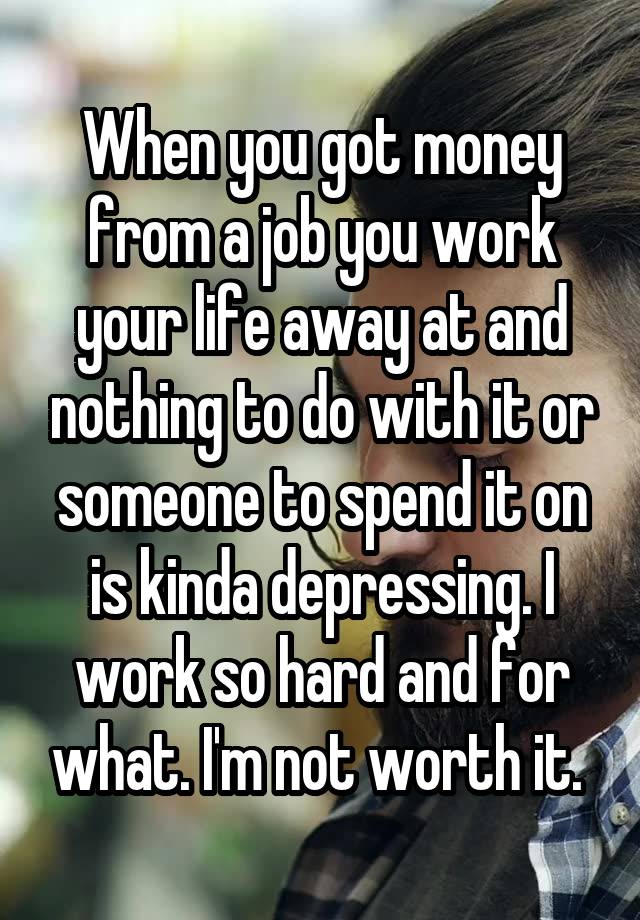 When you got money from a job you work your life away at and nothing to do with it or someone to spend it on is kinda depressing. I work so hard and for what. I'm not worth it. 