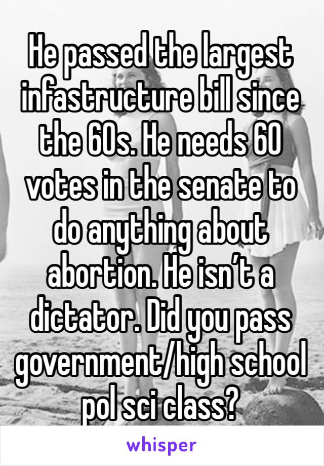 He passed the largest infastructure bill since the 60s. He needs 60 votes in the senate to do anything about abortion. He isn’t a dictator. Did you pass government/high school pol sci class?