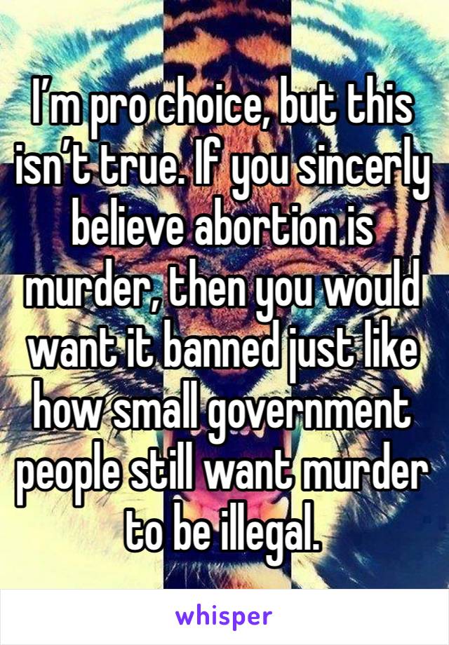 I’m pro choice, but this isn’t true. If you sincerly believe abortion is murder, then you would want it banned just like how small government people still want murder to be illegal. 
