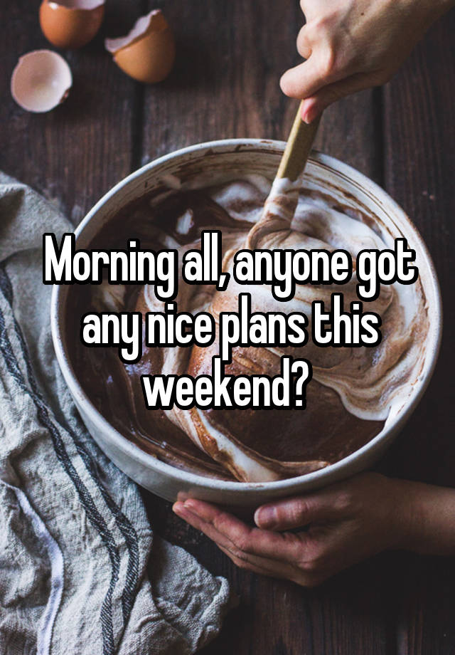 Morning all, anyone got any nice plans this weekend? 