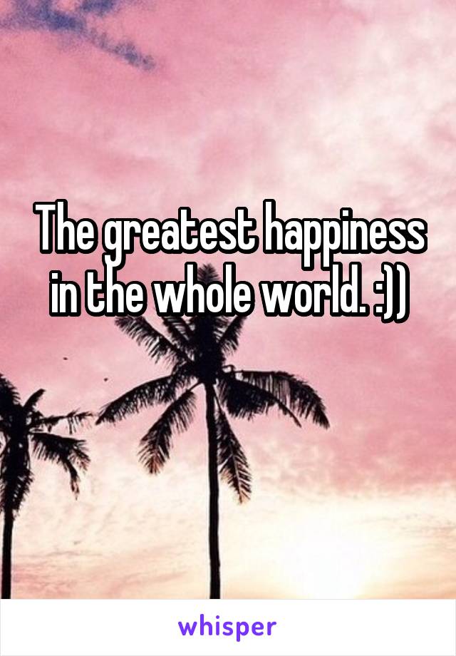 The greatest happiness in the whole world. :))

