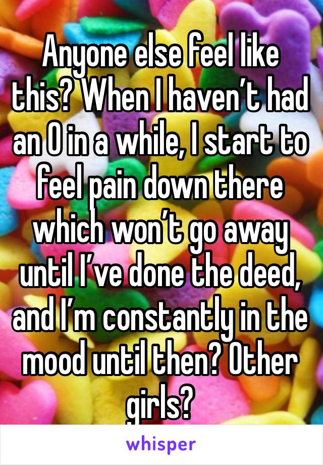 Anyone else feel like this? When I haven’t had an O in a while, I start to feel pain down there which won’t go away until I’ve done the deed, and I’m constantly in the mood until then? Other girls? 