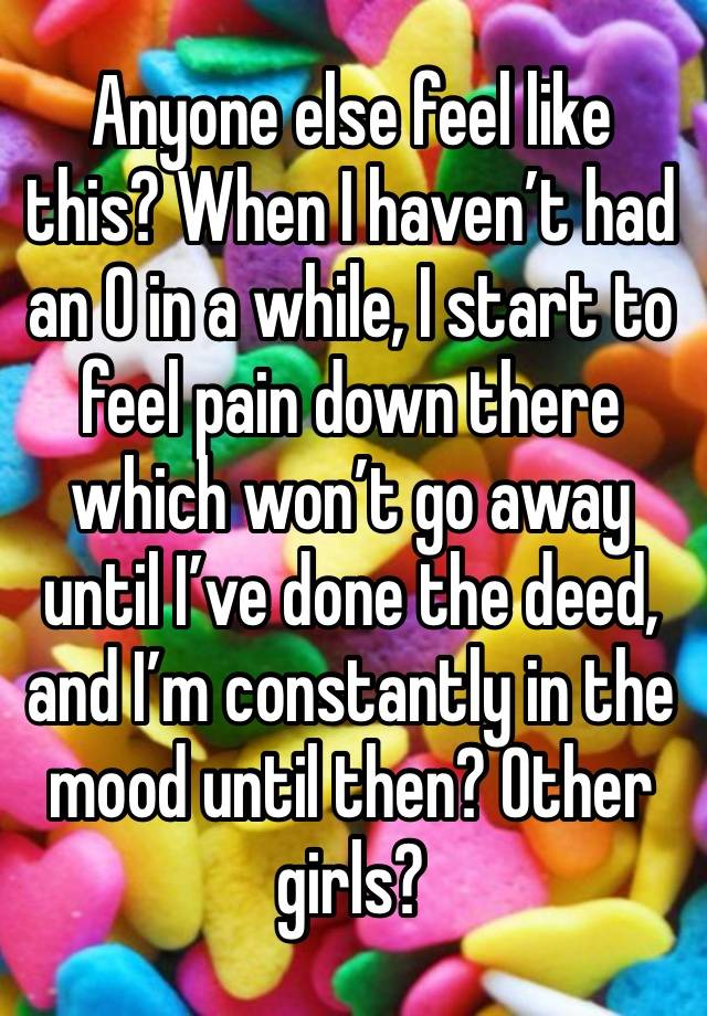 Anyone else feel like this? When I haven’t had an O in a while, I start to feel pain down there which won’t go away until I’ve done the deed, and I’m constantly in the mood until then? Other girls? 