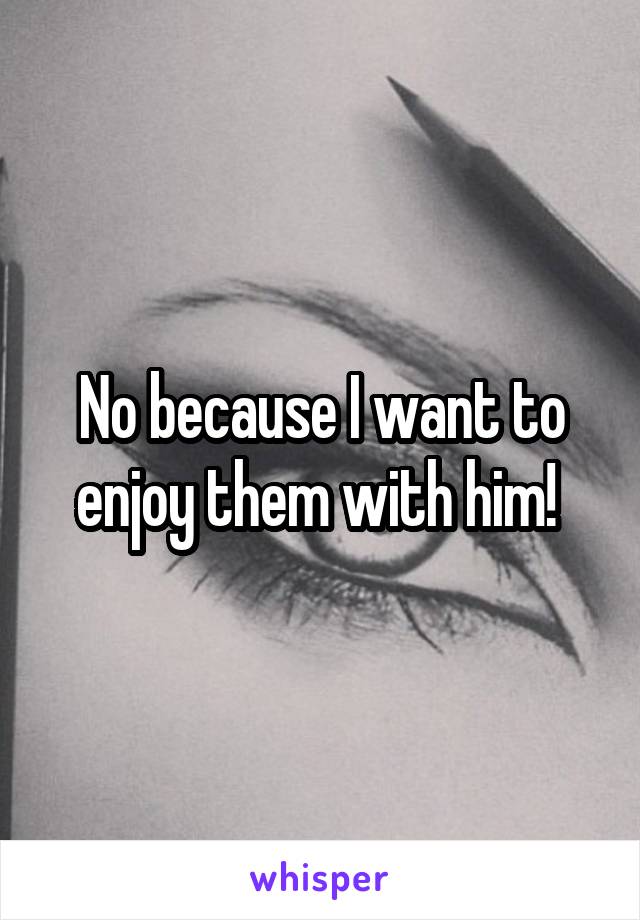 No because I want to enjoy them with him! 