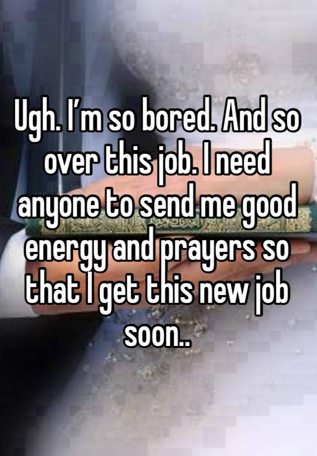 Ugh. I’m so bored. And so over this job. I need anyone to send me good energy and prayers so that I get this new job soon..