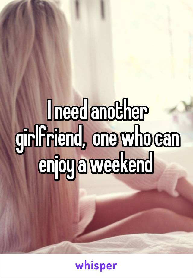 I need another girlfriend,  one who can enjoy a weekend 