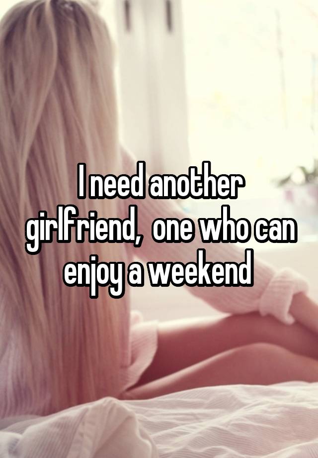 I need another girlfriend,  one who can enjoy a weekend 