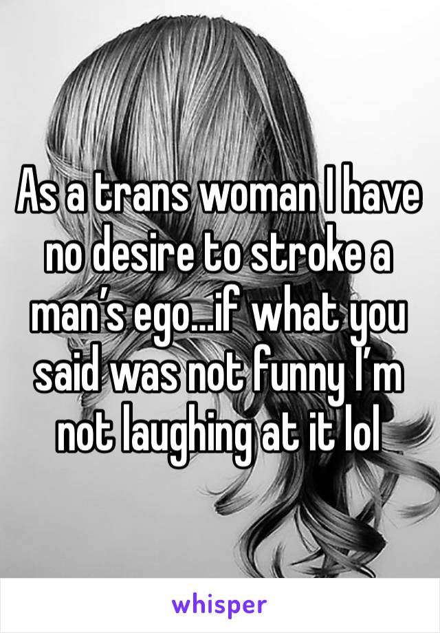 As a trans woman I have no desire to stroke a man’s ego…if what you said was not funny I’m not laughing at it lol 