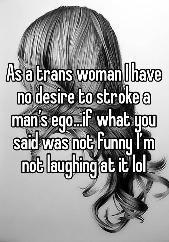 As a trans woman I have no desire to stroke a man’s ego…if what you said was not funny I’m not laughing at it lol 