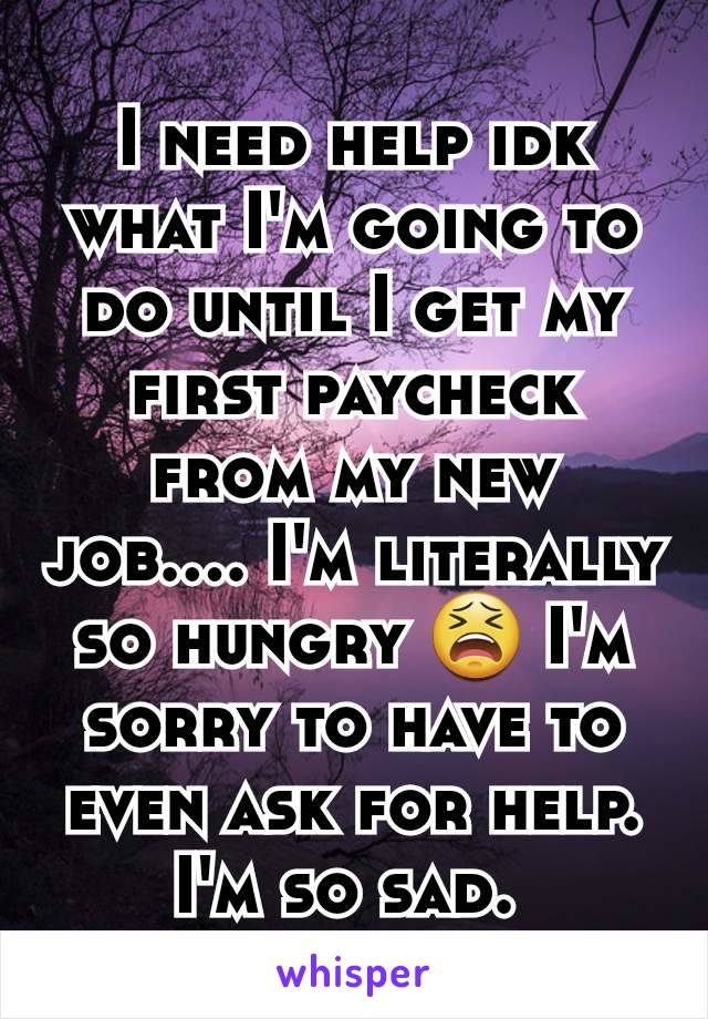 I need help idk what I'm going to do until I get my first paycheck from my new job.... I'm literally so hungry 😫 I'm sorry to have to even ask for help. I'm so sad. 