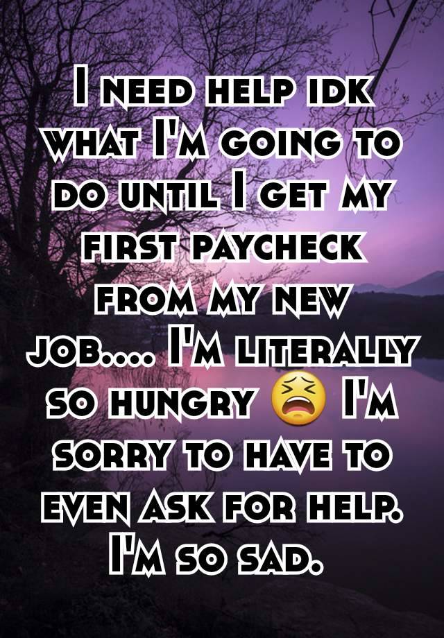 I need help idk what I'm going to do until I get my first paycheck from my new job.... I'm literally so hungry 😫 I'm sorry to have to even ask for help. I'm so sad. 