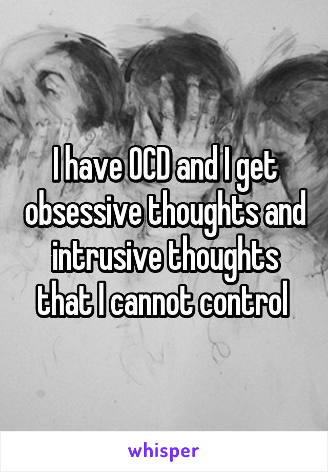 I have OCD and I get obsessive thoughts and intrusive thoughts that I cannot control 