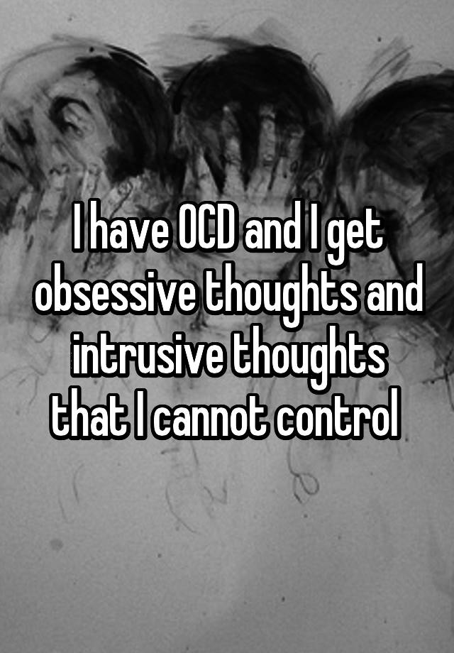 I have OCD and I get obsessive thoughts and intrusive thoughts that I cannot control 