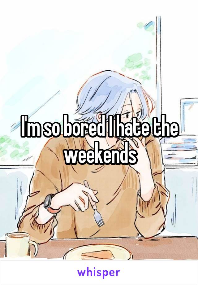 I'm so bored I hate the weekends