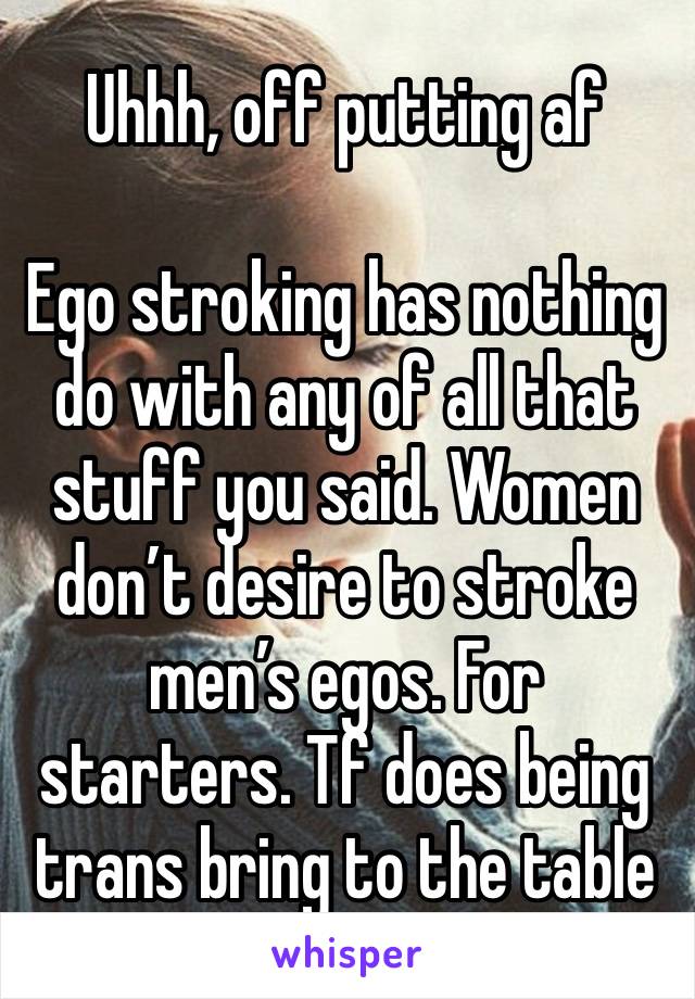 Uhhh, off putting af

Ego stroking has nothing do with any of all that stuff you said. Women don’t desire to stroke men’s egos. For starters. Tf does being trans bring to the table 