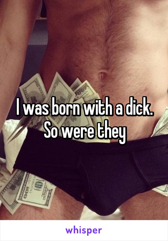 I was born with a dick. So were they