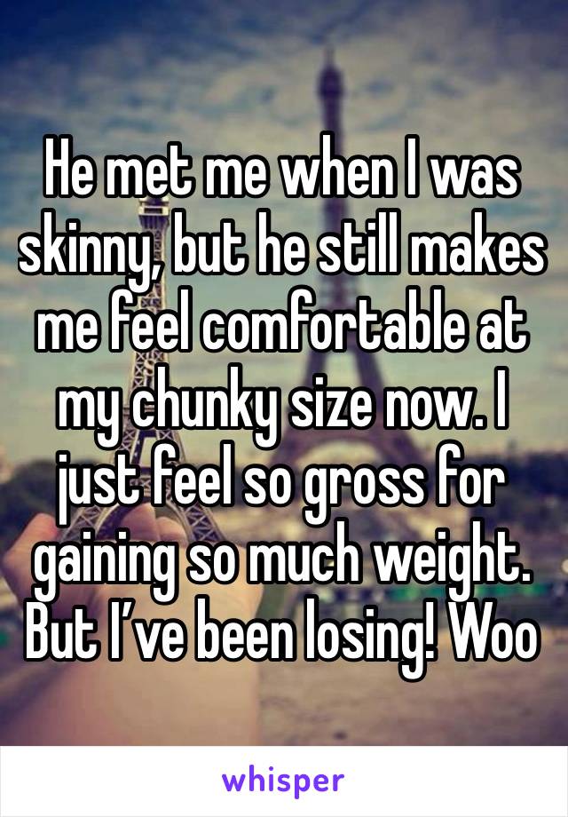 He met me when I was skinny, but he still makes me feel comfortable at my chunky size now. I just feel so gross for gaining so much weight. But I’ve been losing! Woo