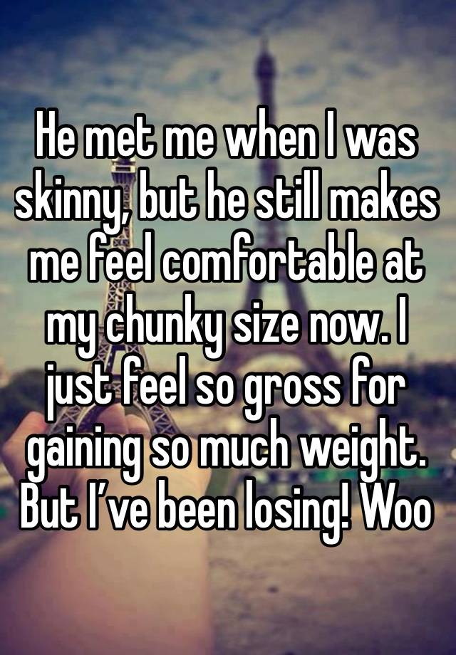 He met me when I was skinny, but he still makes me feel comfortable at my chunky size now. I just feel so gross for gaining so much weight. But I’ve been losing! Woo