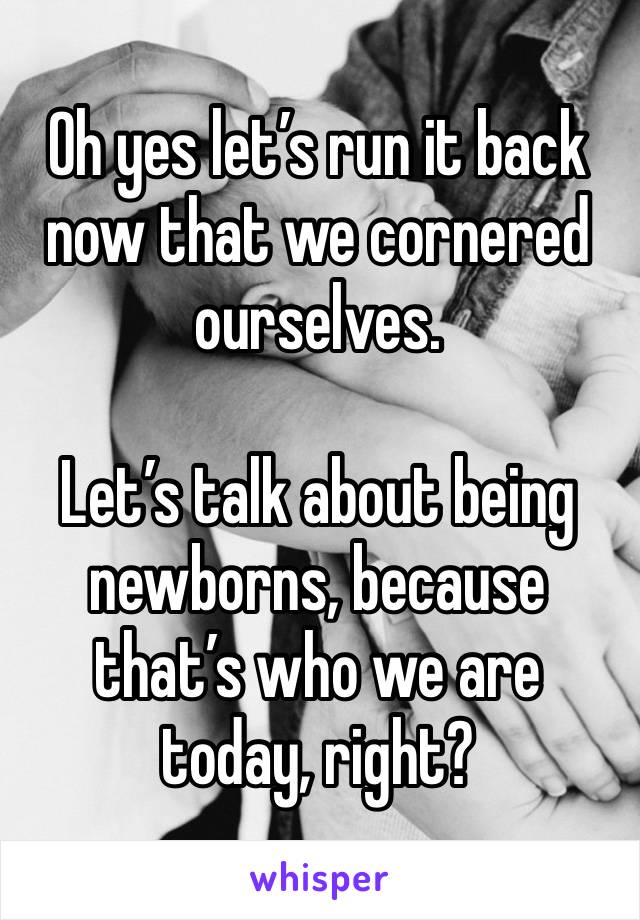 Oh yes let’s run it back now that we cornered ourselves.  

Let’s talk about being newborns, because that’s who we are today, right?