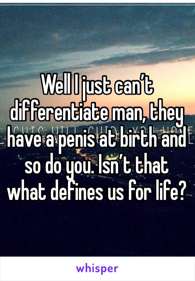 Well I just can’t differentiate man, they have a penis at birth and so do you. Isn’t that what defines us for life?