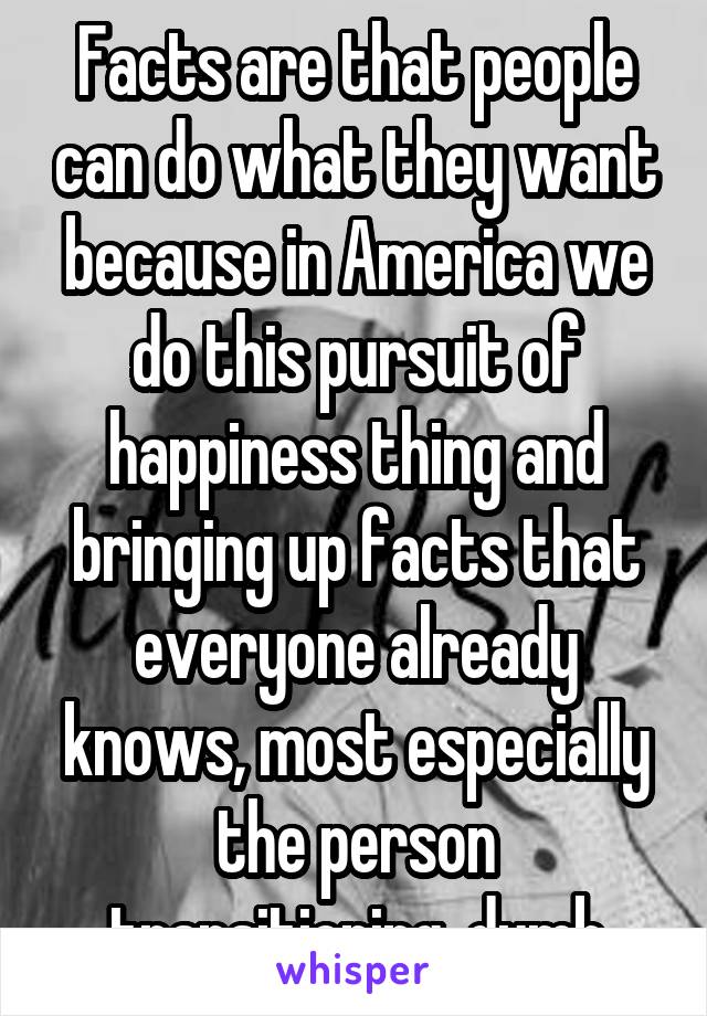 Facts are that people can do what they want because in America we do this pursuit of happiness thing and bringing up facts that everyone already knows, most especially the person transitioning, dumb