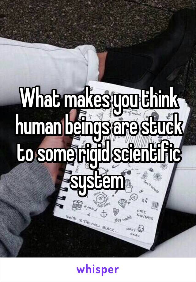 What makes you think human beings are stuck to some rigid scientific system 