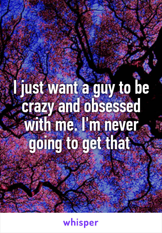 I just want a guy to be crazy and obsessed with me. I'm never going to get that 