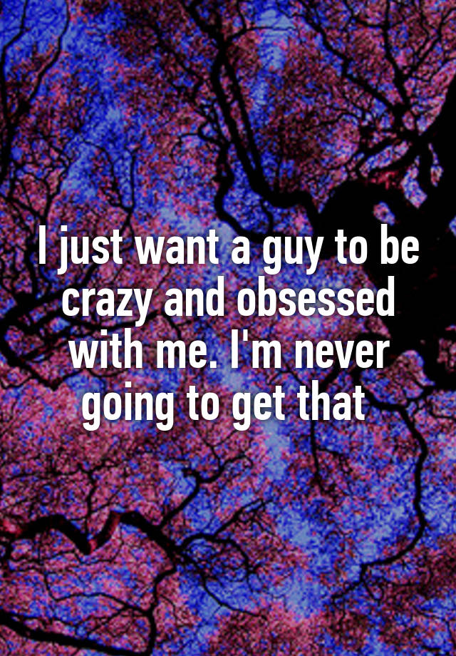 I just want a guy to be crazy and obsessed with me. I'm never going to get that 