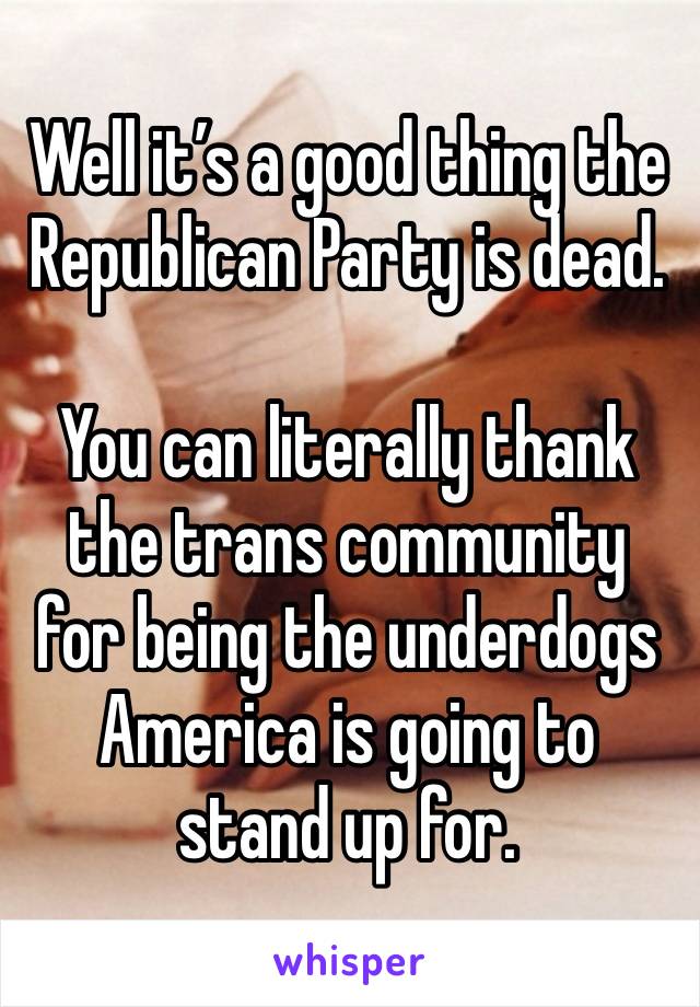 Well it’s a good thing the Republican Party is dead. 

You can literally thank the trans community for being the underdogs America is going to stand up for.