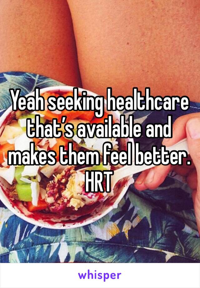 Yeah seeking healthcare that’s available and makes them feel better.
HRT