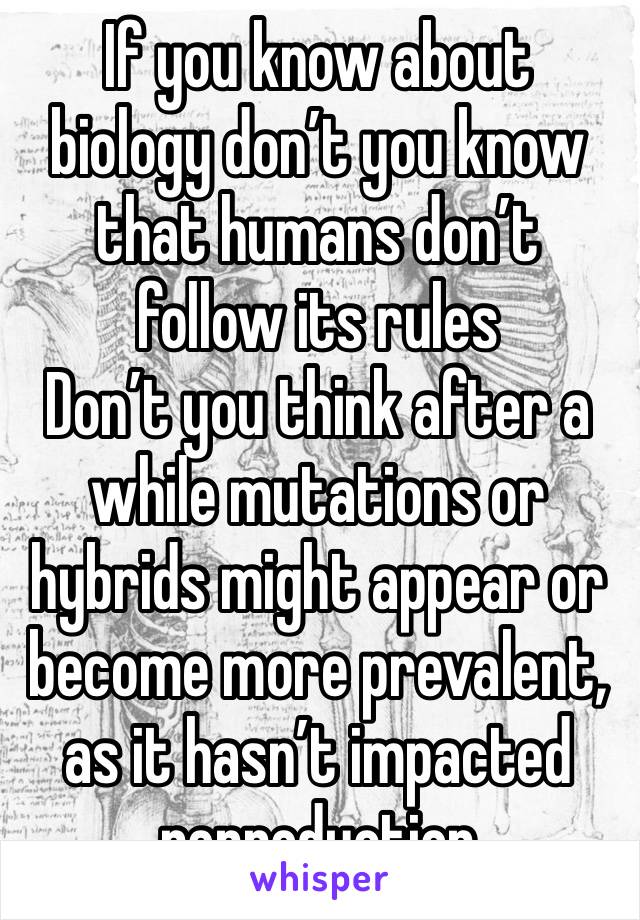 If you know about biology don’t you know that humans don’t follow its rules
Don’t you think after a while mutations or hybrids might appear or become more prevalent, as it hasn’t impacted reproduction