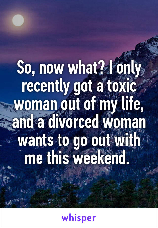 So, now what? I only recently got a toxic woman out of my life, and a divorced woman wants to go out with me this weekend. 