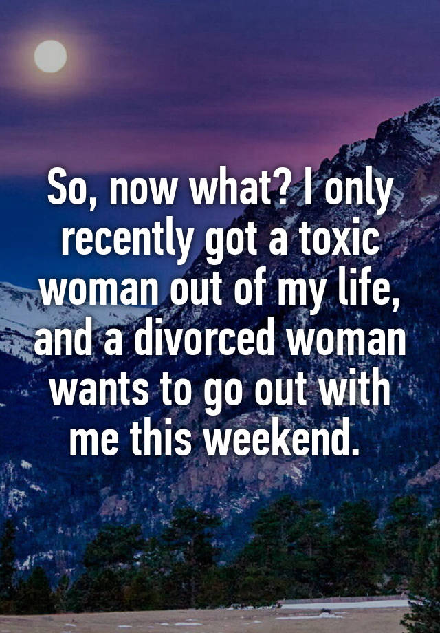 So, now what? I only recently got a toxic woman out of my life, and a divorced woman wants to go out with me this weekend. 