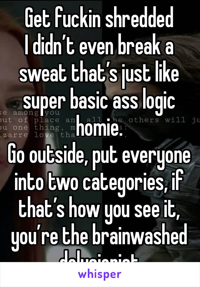 Get fuckin shredded
I didn’t even break a sweat that’s just like super basic ass logic homie.
Go outside, put everyone into two categories, if that’s how you see it, you’re the brainwashed delusionist