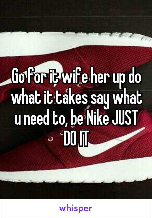 Go for it wife her up do what it takes say what u need to, be Nike JUST DO IT