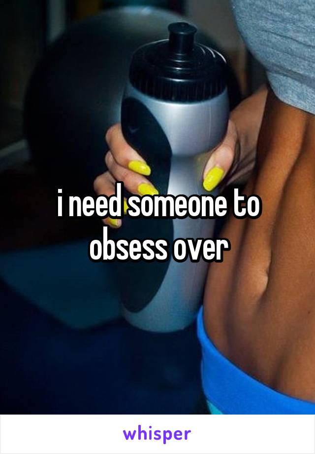 i need someone to obsess over