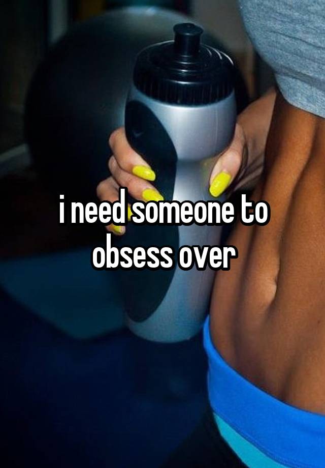 i need someone to obsess over